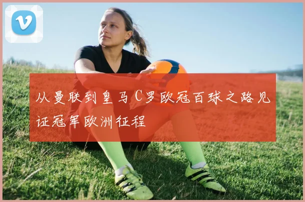 从曼联到皇马 C罗欧冠百球之路见证冠军欧洲征程