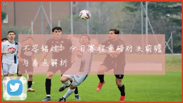 不容错过！今日赛程重磅对决前瞻与看点解析