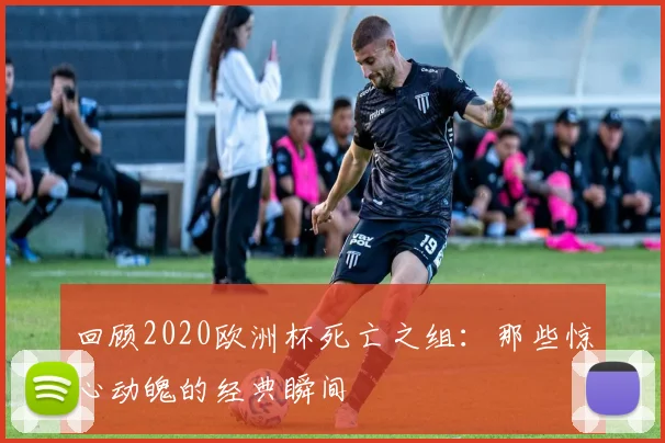 回顾2020欧洲杯死亡之组:那些惊心动魄的经典瞬间