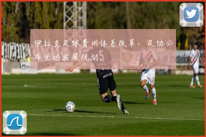 伊拉克足球青训体系改革,足协公布长远发展规划