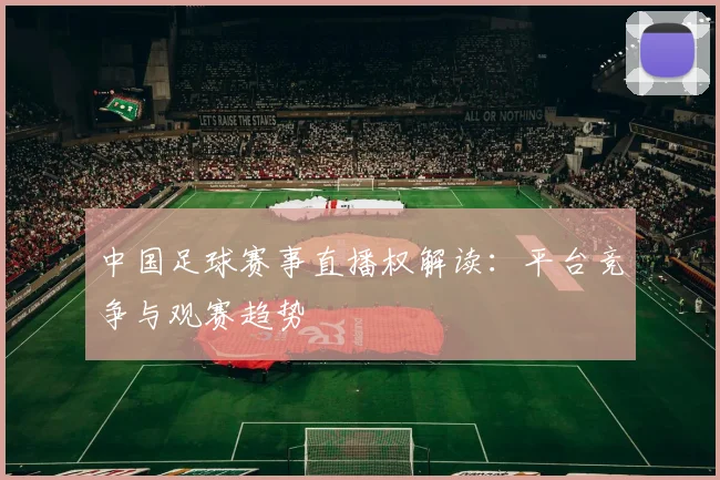 中国足球赛事直播权解读：平台竞争与观赛趋势