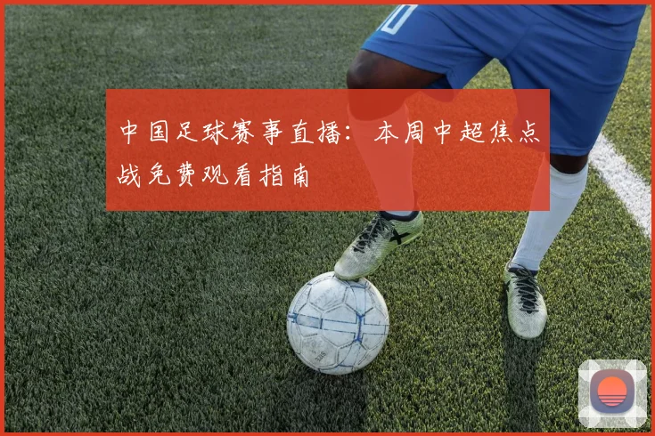 中国足球赛事直播：本周中超焦点战免费观看指南