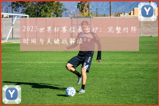 2023世界杯赛程表出炉：完整对阵时间与关键战解读
