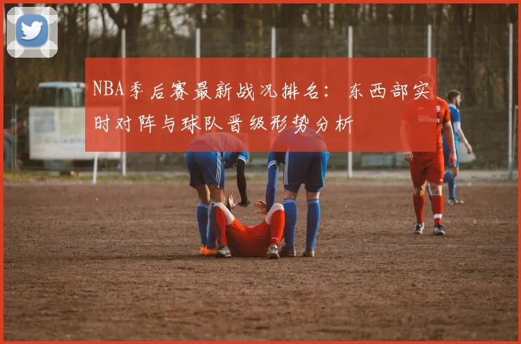 NBA季后赛最新战况排名：东西部实时对阵与球队晋级形势分析