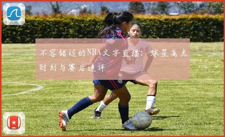 不容错过的NBA文字直播：球星高光时刻与赛后速评