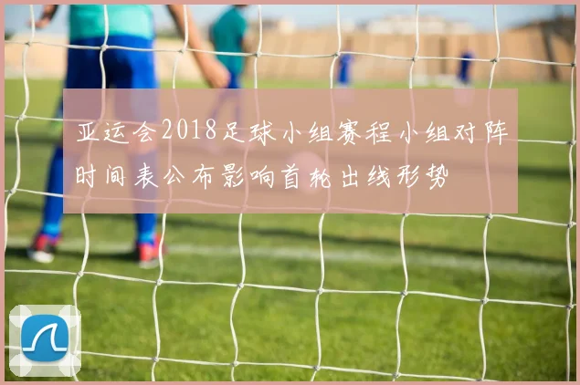 亚运会2018足球小组赛程小组对阵时间表公布影响首轮出线形势