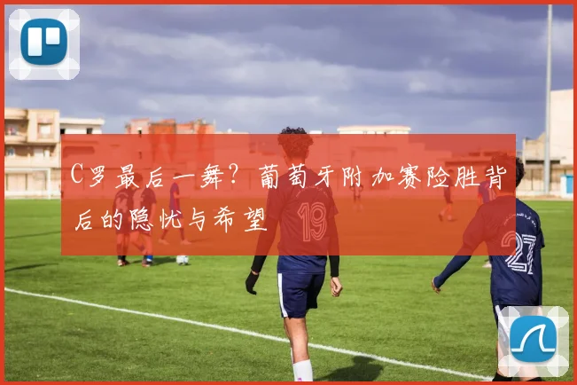 C罗最后一舞?葡萄牙附加赛险胜背后的隐忧与希望