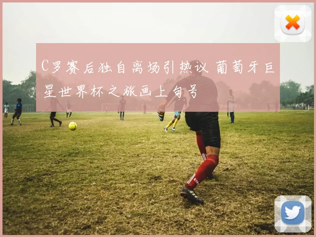 C罗赛后独自离场引热议 葡萄牙巨星世界杯之旅画上句号