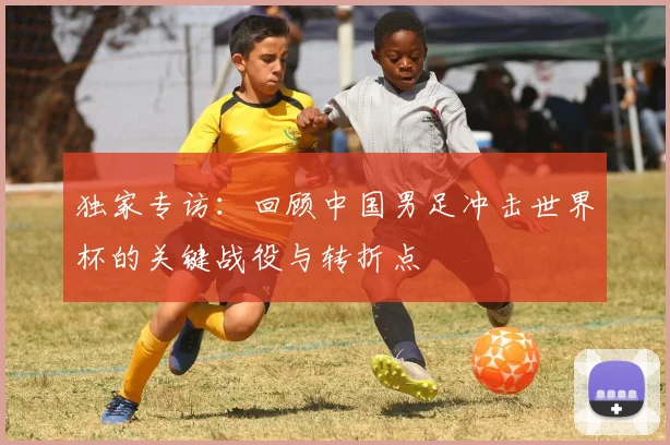 独家专访:回顾中国男足冲击世界杯的关键战役与转折点