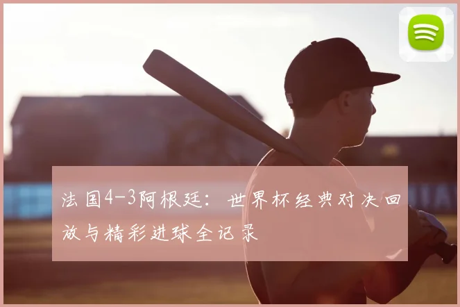 法国4-3阿根廷：世界杯经典对决回放与精彩进球全记录