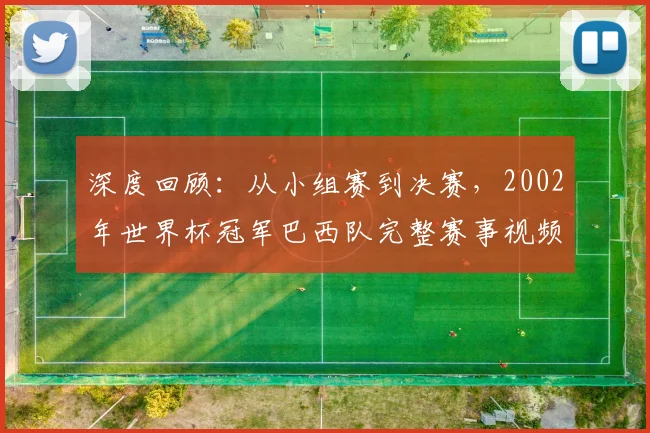 深度回顾:从小组赛到决赛,2002年世界杯冠军巴西队完整赛事视频