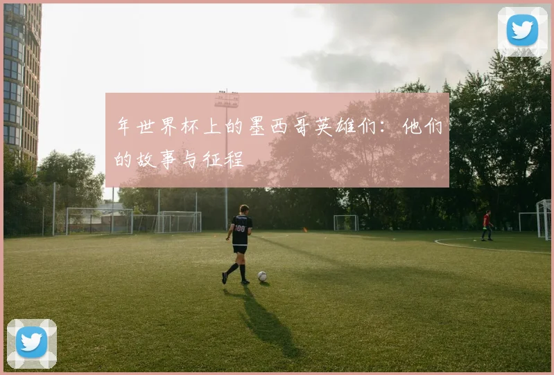 年世界杯上的墨西哥英雄们：他们的故事与征程