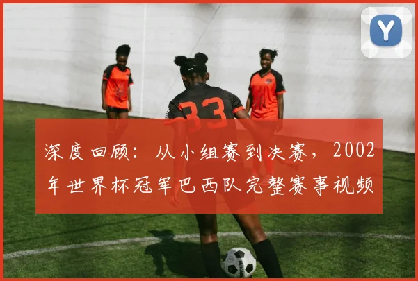 深度回顾:从小组赛到决赛,2002年世界杯冠军巴西队完整赛事视频