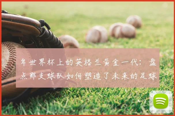 年世界杯上的英格兰黄金一代：盘点那支球队如何塑造了未来的足球格局