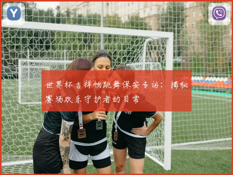 世界杯吉祥物跳舞保安专访：揭秘赛场欢乐守护者的日常