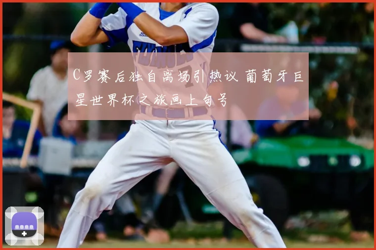 C罗赛后独自离场引热议 葡萄牙巨星世界杯之旅画上句号