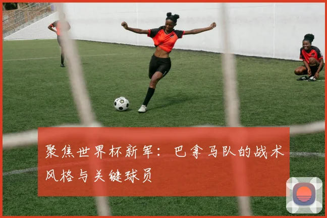 聚焦世界杯新军：巴拿马队的战术风格与关键球员