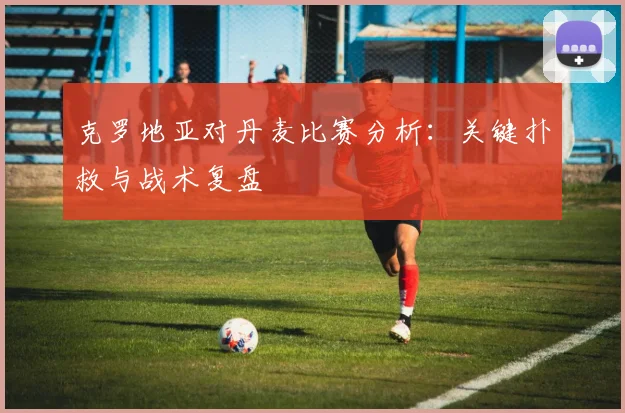 克罗地亚对丹麦比赛分析:关键扑救与战术复盘