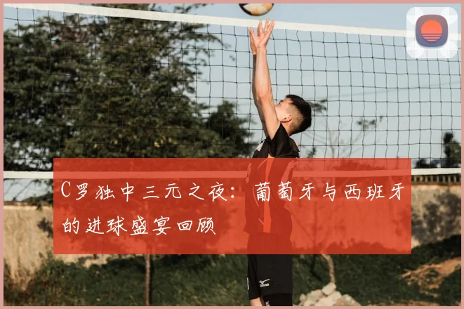 C罗独中三元之夜：葡萄牙与西班牙的进球盛宴回顾