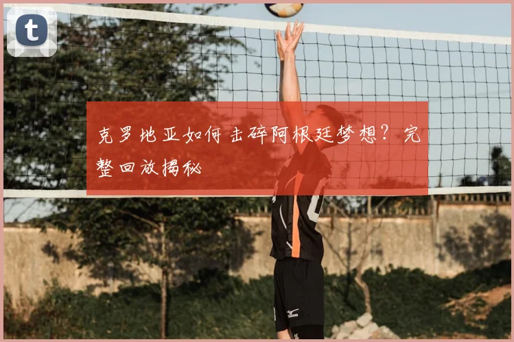 克罗地亚如何击碎阿根廷梦想?完整回放揭秘
