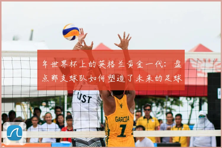 年世界杯上的英格兰黄金一代：盘点那支球队如何塑造了未来的足球格局