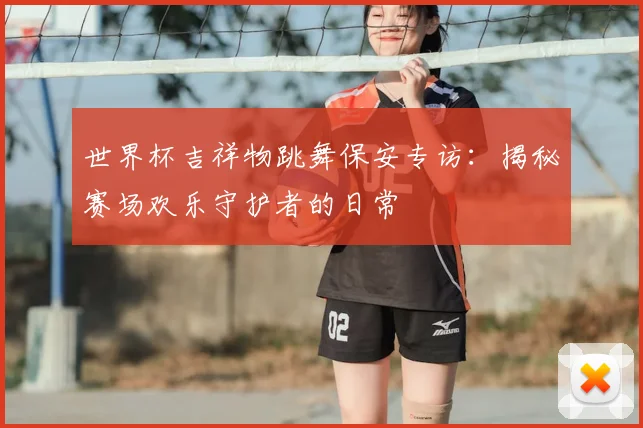 世界杯吉祥物跳舞保安专访：揭秘赛场欢乐守护者的日常