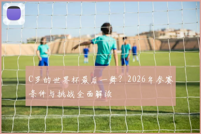 C罗的世界杯最后一舞？2026年参赛条件与挑战全面解读