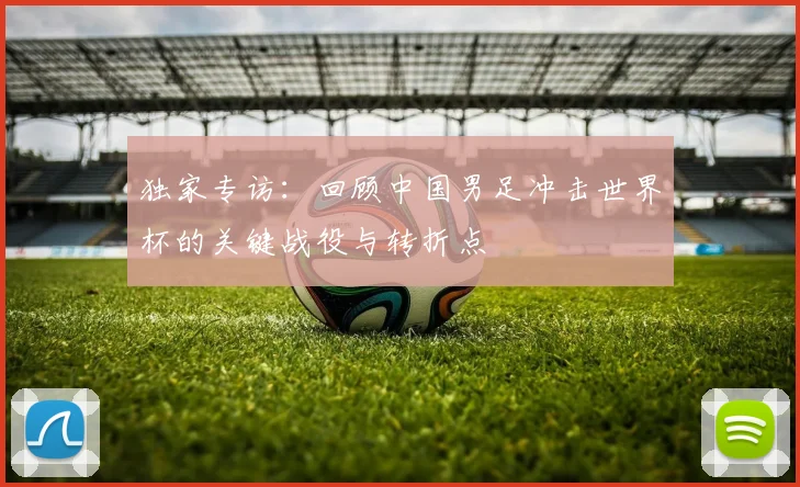 独家专访：回顾中国男足冲击世界杯的关键战役与转折点